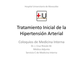 Hospital Universitario de Maracaibo

Tratamiento Inicial de la
Hipertensión Arterial
Coloquios de Medicina Interna
Dr. J. Cruz Rincón M.
Médico Adjunto
Servicio C de Medicina Interna

 