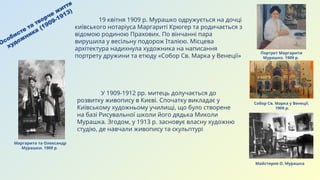 Особисте та творче життя
художника (1909-1913)
Маргарита та Олександр
Мурашки. 1909 р.
У 1909-1912 рр. митець долучається до
розвитку живопису в Києві. Спочатку викладає у
Київському художньому училищі, що було створене
на базі Рисувальної школи його дядька Миколи
Мурашка. Згодом, у 1913 р. засновує власну художню
студію, де навчали живопису та скульптурі
Портрет Маргарити
Мурашко. 1909 р.
Собор Св. Марка у Венеції.
1909 р.
19 квітня 1909 р. Мурашко одружується на дочці
київського нотаріуса Маргариті Крюгер та родичається з
відомою родиною Прахових. По вінчанні пара
вирушила у весільну подорож Італією. Місцева
архітектура надихнула художника на написання
портрету дружини та етюду «Собор Св. Марка у Венеції»
Майстерня О. Мурашка
 
