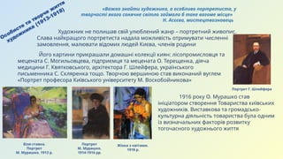 Особисте та творче життя
художника (1913-1918)
Біля ставка.
Портрет
М. Мурашко. 1913 р.
Портрет Г. Шлейфера
Портрет
М. Мурашко.
1914-1916 рр.
Художник не полишав свій улюблений жанр – портретний живопис.
Слава найкращого портретиста надала можливість отримувати численні
замовлення, малювати відомих людей Києва, членів родини
Його картини прикрашали домашні колекції киян: лісопромисловця та
мецената С. Могильовцева, підприємця та мецената О. Терещенка, діяча
медицини Г. Квятковського, архітектора Г. Шлейфера, українського
письменника С. Скляренка тощо. Творчою вершиною став виконаний вуглем
«Портрет професора Київського університету М. Воскобойникова»
1916 року О. Мурашко став
ініціатором створення Товариства київських
художників. Виставкова та громадсько-
культурна діяльність товариства була одним
із визначальних факторів розвитку
тогочасного художнього життя
Жінка з квітами.
1918 р.
«Важко знайти художника, а особливо портретиста, у
творчості якого сонячне світло займало б таке вагоме місце»
Н. Асєєва, мистецтвознавець
 