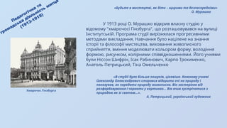 «В студії було більше пошуків, цікавіше. Кожному учневі
Олександр Олександрович старався відкрити очі на природу і
показував, як передати природу живописно. Він застерігав від
розфарбовування і чорноти у картинах… Він вчив зустрічатися з
природою як зі святом...».
А. Петрицький, український художник
Педагогічна та
громадська діяльність митця
(1913-1919)
У 1913 році О. Мурашко відкрив власну студію у
відомому "хмарочосі Гінзбурга", що розташовувався на вулиці
Інститутській. Програма студії вирізнялася прогресивними
методами викладання. Навчання було націлене на знання
історії та філософії мистецтва, виховання живописного
сприйняття, вміння моделювати кольором форму, володіння
формою, рисунком, колірними співвідношеннями. Його учнями
були Ніссон Шифрін, Ісак Рабинович, Карпо Трохименко,
Анатоль Петрицький, Тіна Омельченко
«Будьте в мистецтві, як діти – щирими та безпосередніми»
О. Мурашко
Хмарочос Гінзбурга
 