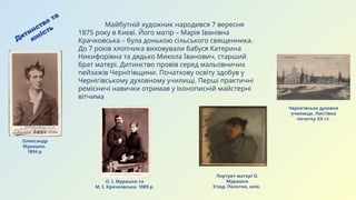 Портрет матері О.
Мурашка
Етюд. Полотно, олія.
Дитинство
та
юність
Майбутній художник народився 7 вересня
1875 року в Києві. Його матір – Марія Іванівна
Крачковська – була донькою сільського священника.
До 7 років хлопчика виховували бабуся Катерина
Никифорівна та дядько Микола Іванович, старший
брат матері. Дитинство провів серед мальовничих
пейзажів Чернігівщини. Початкову освіту здобув у
Чернігівському духовному училищі. Перші практичні
ремісничі навички отримав у іконописній майстерні
вітчима
Чернігівське духовне
училище. Листівка
початку ХХ ст.
Олександр
Мурашко.
1894 р.
О. І. Мурашко та
М. І. Крачковська. 1889 р.
 