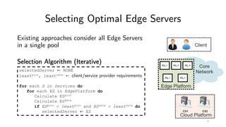 Selecting Optimal Edge Servers
Existing approaches consider all Edge Servers
in a single pool
Selection Algorithm (Iterative) ESA 1 ESA 2 ESA 3
ESB 1 ESB 1
selectedServer ← NONE
leastproc, leastnetw ← client/service provider requirements
for each S in Services do
for each ES in EdgePlatform do
Calculate ESproc
Calculate ESNetw
if ESproc < leastproc and ESnetw < leastnetw do
selectedServer ← ES
4
 