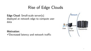 Rise of Edge Clouds
Network
DatacenterEdge
Server
User
Edge Cloud: Small-scale server(s)
deployed at network edge to compute user
data
Motivation:
üDecreased latency and network traffic
2
 