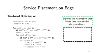 Service Placement on Edge
Tier-based Optimization
Exploits the assumption that
lower tiers have smaller
delay to clients!
selectedServer ← NONE
leastnetw ← NONE
for each t in tiers do
if '()*
+,
≥ (+, and '()*
./01
≥ (./01 do
leastnetw ← ∞
for each ES in t do
if '(*
+,
≥ (+, and '(*
./01
≥ (./01 do
Calculate ESnetw
if '(56*, < 89:;<56*, do
leastnetw ← ESnetw
selectedServer ← ES
11
 