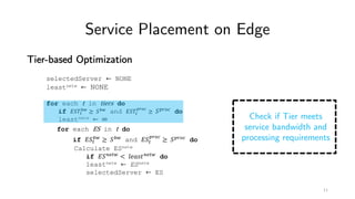 Service Placement on Edge
Tier-based Optimization
selectedServer ← NONE
leastnetw ← NONE
for each t in tiers do
if '()*
+,
≥ (+, and '()*
./01
≥ (./01 do
leastnetw ← ∞
for each ES in t do
if '(*
+,
≥ (+, and '(*
./01
≥ (./01 do
Calculate ESnetw
if '(56*, < 89:;<56*, do
leastnetw ← ESnetw
selectedServer ← ES
Check if Tier meets
service bandwidth and
processing requirements
11
 