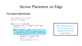Service Placement on Edge
Tier-based Optimization
selectedServer ← NONE
leastnetw ← NONE
for each t in tiers do
if '()*
+,
≥ (+, and '()*
./01
≥ (./01 do
leastnetw ← ∞
for each ES in t do
if '(*
+,
≥ (+, and '(*
./01
≥ (./01 do
Calculate ESnetw
if '(56*, < 89:;<56*, do
leastnetw ← ESnetw
selectedServer ← ES
Filter Edge Servers in
the Tier which can
support the service
requirements
11
 