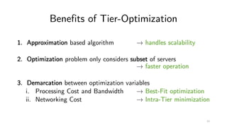 Benefits of Tier-Optimization
1. Approximation based algorithm → handles scalability
2. Optimization problem only considers subset of servers
→ faster operation
3. Demarcation between optimization variables
i. Processing Cost and Bandwidth → Best-Fit optimization
ii. Networking Cost → Intra-Tier minimization
12
 