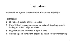 Evaluation
Evaluated on Python simulator with RocketFuel topologies
Parameters:
1. 61 network graphs of 25-115 nodes
2. Upto 100 edge servers deployed on network topology graphs
leading to ≈6000 edge networks
3. Edge servers are clustered in upto 4 tiers
4. Processing and bandwidth capability based on tier membership
14
 