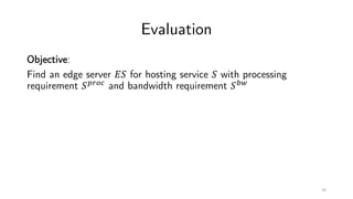 Evaluation
Objective:
Find an edge server !" for hosting service " with processing
requirement "#$%&
and bandwidth requirement "'(
16
 