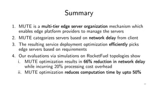 Summary
1. MUTE is a multi-tier edge server organization mechanism which
enables edge platform providers to manage the servers
2. MUTE categorizes servers based on network delay from client
3. The resulting service deployment optimization efficiently picks
edge servers based on requirements
4. Our evaluations via simulations on RocketFuel topologies show
i. MUTE optimization results in 66% reduction in network delay
while incurring 20% processing cost overhead
ii. MUTE optimization reduces computation time by upto 50%
20
 