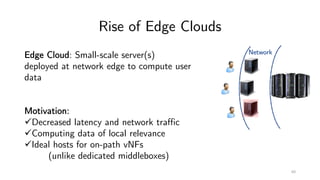 Rise of Edge Clouds
Network
60
Edge Cloud: Small-scale server(s)
deployed at network edge to compute user
data
Motivation:
üDecreased latency and network traffic
üComputing data of local relevance
üIdeal hosts for on-path vNFs
(unlike dedicated middleboxes)
 