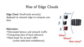 Rise of Edge Clouds
Network
61
What?
Where?
How many?
Edge Cloud: Small-scale server(s)
deployed at network edge to compute user
data
Motivation:
üDecreased latency and network traffic
üComputing data of local relevance
üIdeal hosts for on-path vNFs
(unlike dedicated middleboxes)
 