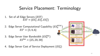 Service Placement: Terminology
1. Set of all Edge Servers (!"#)
!"# = {!"&
&
, !"(
&
, !")
(
}
2. Edge Server Computational Capability (!"+
,-./
)
!"/
= {3, 4, 6}
3. Edge Server User Bandwidth (!"+
34
)
!"34
= {25, 20, 30}
4. Edge Server Cost of Service Deployment (!"+
/
)
Client Cloud
Tier 1
Tier 2
Device ID: 1
Tier ID: 1
Processing: 3
Bandwidth: 25
Device ID: 2
Tier ID: 1
Processing: 4
Bandwidth: 20
Device ID: 3
Tier ID: 2
Processing: 6
Bandwidth: 30
8/.++
9, !"&
= 3
8/.++ 9, !"( = 2
8
/.++ 9,!")
=
6
8/.++ !"&, :; = 5
8/.++ !"(, :; = 6
8/.++
!")
,:;
=
2
65
 