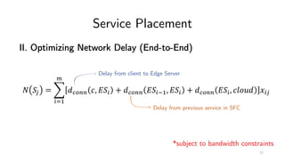 Service Placement
II. Optimizing Network Delay (End-to-End)
! "# = %
&'(
)
*+,-- ., 0"& + *+,-- 0"&2(, 0"& + *+,-- 0"&, .345* 6&#
Delay from client to Edge Server
Delay from previous service in SFC
*subject to bandwidth constraints
72
 