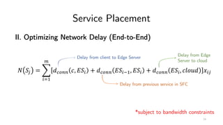 Service Placement
II. Optimizing Network Delay (End-to-End)
! "# = %
&'(
)
*+,-- ., 0"& + *+,-- 0"&2(, 0"& + *+,-- 0"&, .345* 6&#
Delay from client to Edge Server
Delay from previous service in SFC
Delay from Edge
Server to cloud
*subject to bandwidth constraints
73
 