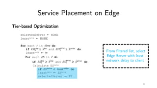 Service Placement on Edge
Tier-based Optimization
selectedServer ← NONE
leastnetw ← NONE
for each t in tiers do
if '()*
+,
≥ (+, and '()*
./01
≥ (./01 do
leastnetw ← ∞
for each ES in t do
if '(*
+,
≥ (+, and '(*
./01
≥ (./01 do
Calculate ESnetw
if '(56*, < 89:;<56*, do
leastnetw ← ESnetw
selectedServer ← ES
From filtered list, select
Edge Server with least
network delay to client
11
 