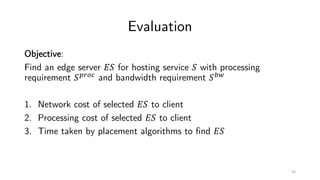 Evaluation
Objective:
Find an edge server !" for hosting service " with processing
requirement "#$%&
and bandwidth requirement "'(
1. Network cost of selected !" to client
2. Processing cost of selected !" to client
3. Time taken by placement algorithms to find !"
16
 