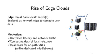 Rise of Edge Clouds
Network
Edge Cloud: Small-scale server(s)
deployed at network edge to compute user
data
Motivation:
üDecreased latency and network traffic
üComputing data of local relevance
üIdeal hosts for on-path vNFs
(unlike dedicated middleboxes)
2
 