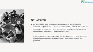 №1 Amazon
Это платформа для хранилища, позволяющая накапливать и
извлекать информацию — в любом количестве и из любого места. Он
используется лидерами мониторинга рабочего времени, поскольку
обеспечивает надежность на уровне 99,99%.
Amazon позволяет делать резервное копирование, восстановление,
архивирование данных, а также служит надежным местом для
хранения.
 