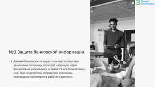 №3 Защита банковской информации
Данные банковских и кредитных карт полностью
защищены поскольку проходят напрямую через
финансовые учреждения, и хранятся исключительно у
них. Они не доступны сотрудники компании-
поставщика мониторинга рабочего времени.
 