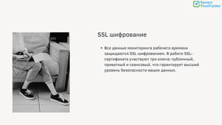 SSL шифрование
Все данные мониторинга рабочего времени
защищаются SSL шифрованием. В работе SSL-
сертификата участвуют три ключа: публичный,
приватный и сеансовый, что гарантирует высший
уровень безопасности ваших данных.
 