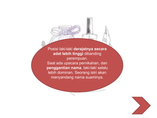 Posisi laki-laki derajatnya secara
adat lebih tinggi dibanding
perempuan.
Saat ada upacara pernikahan, dan
penggantian nama, laki-laki selalu
lebih dominan. Seorang istri akan
menyandang nama suaminya.
 