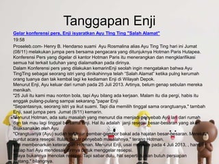 Tanggapan Enji
Gelar konferensi pers, Enji isyaratkan Ayu TIng Ting "Salah Alamat"
19:58
Proseleb.com- Henry B. Hendarso suami Ayu Rosmalina alias Ayu Ting Ting hari ini Jumat
(08/11) melakukan jumpa pers bersama pengacara yang ditunjuknya Hotman Paris Hutapea.
Konferensi Pers yang digelar di kantor Hotman Paris itu menerangkan dan mengklarifikasi
semua hal terkait tuduhan yang dialamatkan pada dirinya.
Dalam Konferensi pers yang dilakukan kemarinEnji seolah ingin mengatakan bahwa Ayu
TingTing sebagai seorang istri yang dinikahinnya telah “Salah Alamat” ketika pulng kerumah
orang tuanya dan tak kembal lagi ke kediaman Enji di Wilayah Depok.
Menurut Enji, Ayu keluar dari rumah pada 25 Juli 2013. Artinya, belum genap sebulan mereka
menikah.
"25 Juli itu kami mau nonton bola, tapi Ayu bilang ada kerjaan. Malam itu dia pergi, habis itu
enggak pulang-pulang sampai sekarang."papar Enji
"Sepantasnya, seorang istri ya ikut suami. Tapi dia memilih tinggal sama orangtuanya," tambah
Enji, saat jumpa pers Jumat (8/11) kemarin.
Menurut Hotman, ada satu masalah yang menurut dia menjadi penyebab Ayu lari dari rumah
dan tak mau lagi tinggal bersama Enji. Hal itu adalah janji resepsi besar-besaran yang akan
dilaksanakan oleh Ayu
"Orangtuanya (Ayu) sudah terlanjur gembar-gembor bakal ada hajatan besar-besaran. Mereka
nuntut acara resepsi. Itulah faktor penyebab masalahnya," terang Hotman.
Enji membenarkan keterangan Hotman. Menurut Enji, usai menikah pada 4 Juli 2013, , hampir
setiap hari Ayu mendesak dirinya untuk menggelar resepsi.
"Saya bukannya menolak resepsi. Tapi sabar dulu, hal seperti itu kan butuh persiapan
matang," bilangnya.
 