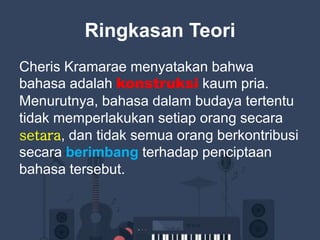 Ringkasan Teori
Cheris Kramarae menyatakan bahwa
bahasa adalah konstruksi kaum pria.
Menurutnya, bahasa dalam budaya tertentu
tidak memperlakukan setiap orang secara
setara, dan tidak semua orang berkontribusi
secara berimbang terhadap penciptaan
bahasa tersebut.
 