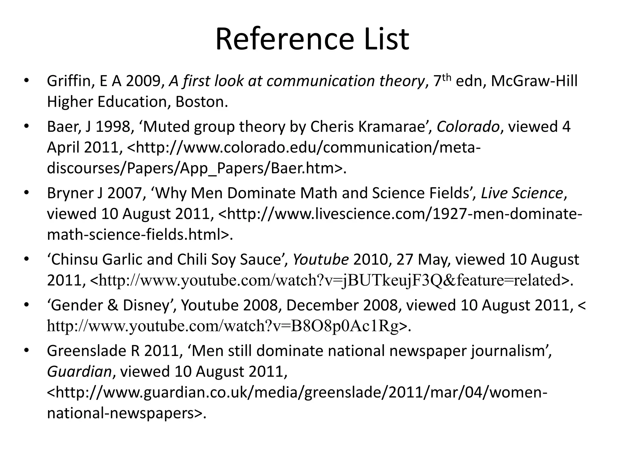 Reference ListGriffin, E A 2009, A first look at communication theory, 7thedn, McGraw-Hill Higher Education, Boston.Baer, J 1998, ‘Muted group theory by CherisKramarae’, Colorado, viewed 4 April 2011, <http://www.colorado.edu/communication/meta-discourses/Papers/App_Papers/Baer.htm>.Bryner J 2007, ‘Why Men Dominate Math and Science Fields’, Live Science, viewed 10 August 2011, <http://www.livescience.com/1927-men-dominate-math-science-fields.html>.‘Chinsu Garlic and Chili Soy Sauce’, Youtube 2010, 27 May, viewed 10 August 2011, <http://www.youtube.com/watch?v=jBUTkeujF3Q&feature=related>.‘Gender & Disney’, Youtube 2008, December 2008, viewed 10 August 2011, < http://www.youtube.com/watch?v=B8O8p0Ac1Rg>.Greenslade R 2011, ‘Men still dominate national newspaper journalism’, Guardian, viewed 10 August 2011, <http://www.guardian.co.uk/media/greenslade/2011/mar/04/women-national-newspapers>. 