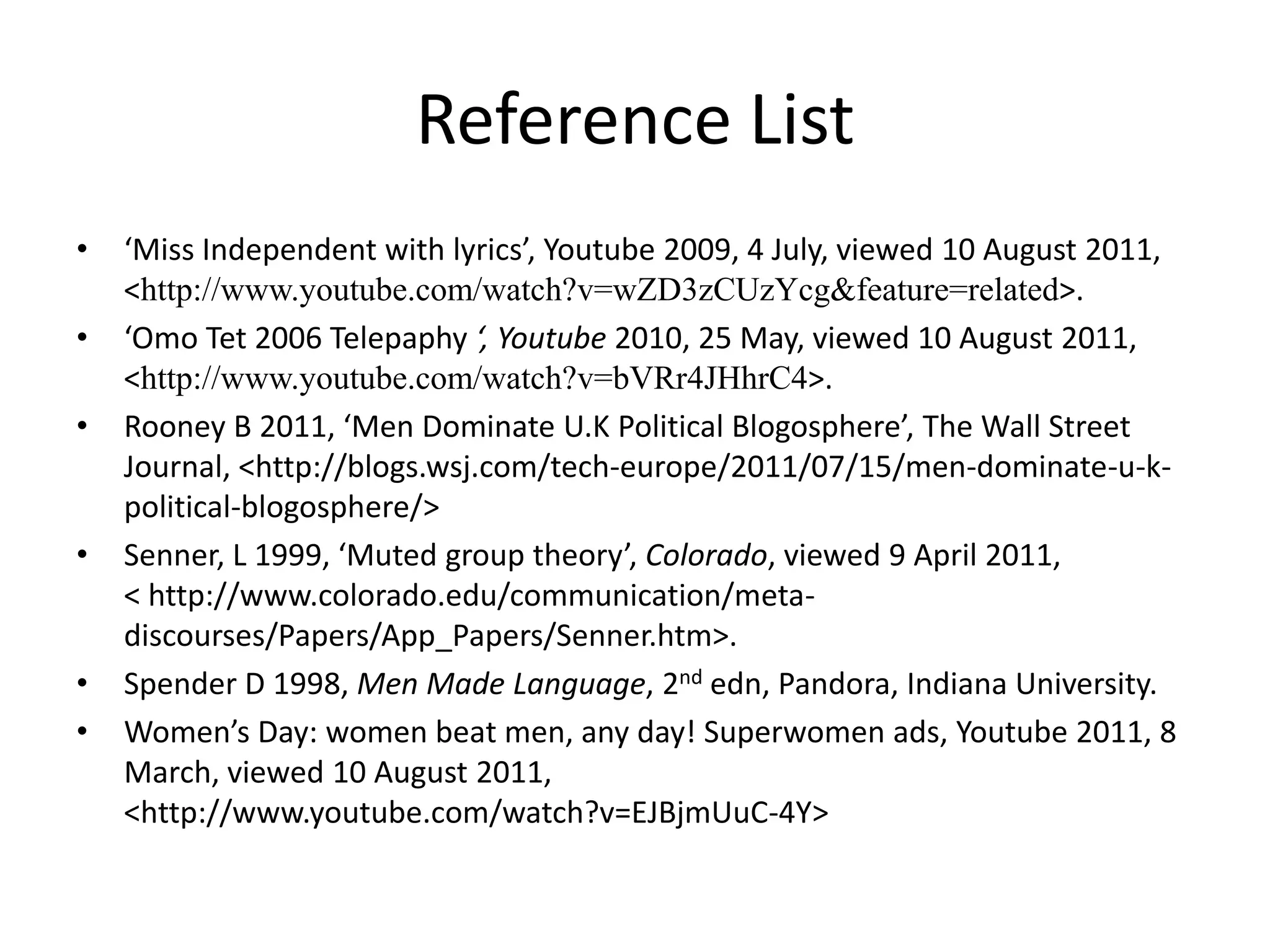 Reference List‘Miss Independent with lyrics’, Youtube 2009, 4 July, viewed 10 August 2011, <http://www.youtube.com/watch?v=wZD3zCUzYcg&feature=related>.‘OmoTet 2006 Telepaphy‘, Youtube2010, 25 May, viewed 10 August 2011, <http://www.youtube.com/watch?v=bVRr4JHhrC4>.Rooney B 2011, ‘Men Dominate U.K Political Blogosphere’, The Wall Street Journal, <http://blogs.wsj.com/tech-europe/2011/07/15/men-dominate-u-k-political-blogosphere/>Senner, L 1999, ‘Muted group theory’, Colorado, viewed 9 April 2011,                                         < http://www.colorado.edu/communication/meta-discourses/Papers/App_Papers/Senner.htm>.Spender D 1998, Men Made Language, 2ndedn, Pandora, Indiana University. Women’s Day: women beat men, any day! Superwomen ads, Youtube 2011, 8 March, viewed 10 August 2011,  <http://www.youtube.com/watch?v=EJBjmUuC-4Y>