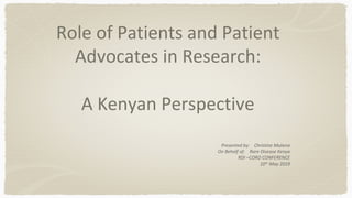 Role	of	Patients	and	Patient	
Advocates	in	Research:	
	
A	Kenyan	Perspective	
Presented	by:				Christine	Mutena	
On	Behalf	of:				Rare	Disease	Kenya	
RDI	–CORD	CONFERENCE	
10th	May	2019	
 