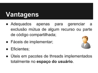 Vantagens
● Adequados apenas para gerenciar a
  exclusão mútua de algum recurso ou parte
  de código compartilhada;
● Fáceis de implementar;
● Eficientes;
● Úteis em pacotes de threads implementados
  totalmente no espaço do usuário.
 