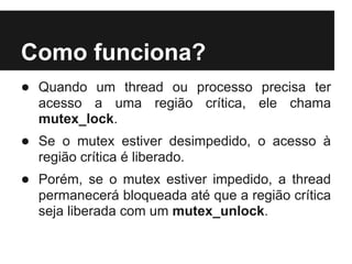 Como funciona?
● Quando um thread ou processo precisa ter
  acesso a uma região crítica, ele chama
  mutex_lock.
● Se o mutex estiver desimpedido, o acesso à
  região crítica é liberado.
● Porém, se o mutex estiver impedido, a thread
  permanecerá bloqueada até que a região crítica
  seja liberada com um mutex_unlock.
 