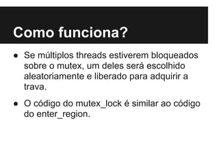 Como funciona?
● Se múltiplos threads estiverem bloqueados
  sobre o mutex, um deles será escolhido
  aleatoriamente e liberado para adquirir a
  trava.
● O código do mutex_lock é similar ao código
  do enter_region.
 