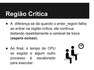 Região Crítica
● A diferença se dá quando o enter_region falha
  ao entrar na região crítica, ele continua
  testando repetidamente a variável de trava
  (espera ociosa).

● Ao final, o tempo de CPU
  se esgota e algum outro
  processo é escalonado
  para executar.
 