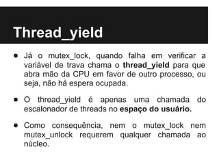 Thread_yield
● Já o mutex_lock, quando falha em verificar a
  variável de trava chama o thread_yield para que
  abra mão da CPU em favor de outro processo, ou
  seja, não há espera ocupada.

● O thread_yield é apenas uma chamada do
  escalonador de threads no espaço do usuário.

● Como consequência, nem o mutex_lock nem
  mutex_unlock requerem qualquer chamada ao
  núcleo.
 