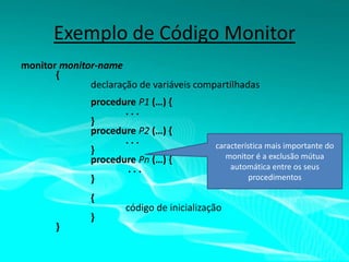 Exemplo de Código Monitor
monitor monitor-name
{
declaração de variáveis compartilhadas
procedure P1 (…) {
...
}
procedure P2 (…) {
...
}
procedure Pn (…) {
...
}
{
}

}

característica mais importante do
monitor é a exclusão mútua
automática entre os seus
procedimentos

código de inicialização

 