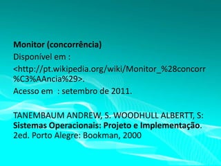 Monitor (concorrência)
Disponível em :
<http://pt.wikipedia.org/wiki/Monitor_%28concorr
%C3%AAncia%29>.
Acesso em : setembro de 2011.
TANEMBAUM ANDREW, S. WOODHULL ALBERTT, S:
Sistemas Operacionais: Projeto e Implementação.
2ed. Porto Alegre: Bookman, 2000

 