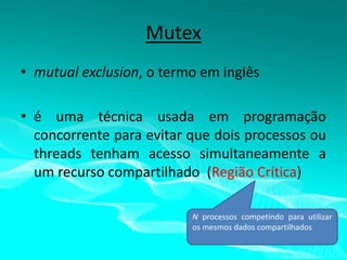 Mutex
• mutual exclusion, o termo em inglês
• é uma técnica usada em programação
concorrente para evitar que dois processos ou
threads tenham acesso simultaneamente a
um recurso compartilhado (Região Crítica)
N processos competindo para utilizar
os mesmos dados compartilhados

 