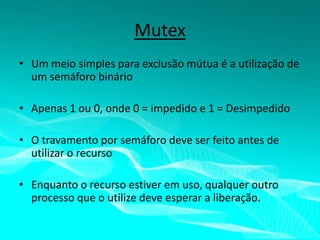 Mutex
• Um meio simples para exclusão mútua é a utilização de
um semáforo binário
• Apenas 1 ou 0, onde 0 = impedido e 1 = Desimpedido

• O travamento por semáforo deve ser feito antes de
utilizar o recurso
• Enquanto o recurso estiver em uso, qualquer outro
processo que o utilize deve esperar a liberação.

 