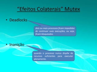 “Efeitos Colaterais” Mutex
• Deadlocks
dois ou mais processos ficam impedidos
de continuar suas execuções, ou seja,
ficam bloqueados.

• Inanição
quando o processo nunca dispõe de
recursos suficientes para executar
plenamente.

 