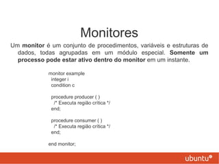 Monitores
Um monitor é um conjunto de procedimentos, variáveis e estruturas de
  dados, todas agrupadas em um módulo especial. Somente um
  processo pode estar ativo dentro do monitor em um instante.

             monitor example
              integer i
              condition c

              procedure producer ( )
               /* Executa região crítica */
              end;

              procedure consumer ( )
               /* Executa região crítica */
              end;

             end monitor;
 