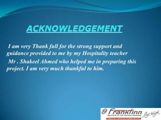 I am very Thank full for the strong support and
guidance provided to me by my Hospitality teacher
Mr . Shakeel Ahmed who helped me in preparing this
project. I am very much thankful to him.
 