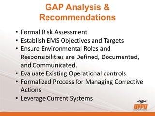 GAP Analysis &
Recommendations
• Formal Risk Assessment
• Establish EMS Objectives and Targets
• Ensure Environmental Roles and
Responsibilities are Defined, Documented,
and Communicated.
• Evaluate Existing Operational controls
• Formalized Process for Managing Corrective
Actions
• Leverage Current Systems
 