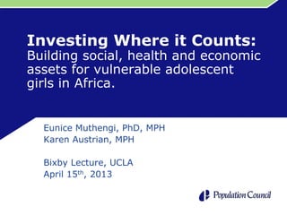 Investing Where it Counts:
Building social, health and economic
assets for vulnerable adolescent
girls in Africa.
Eunice Muthengi, PhD, MPH
Karen Austrian, MPH
Bixby Lecture, UCLA
April 15th, 2013
 