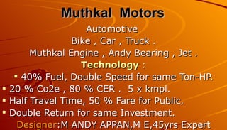 Muthkal Motors
                   Automotive
                Bike , Car , Truck .
       Muthkal Engine , Andy Bearing , Jet .
                  Technology :
    40% Fuel, Double Speed for same Ton-HP.
 20 % Co2e , 80 % CER . 5 x kmpl.
 Half Travel Time, 50 % Fare for Public.
 Double Return for same Investment.
    Designer:M ANDY APPAN,M E,45yrs Expert
 