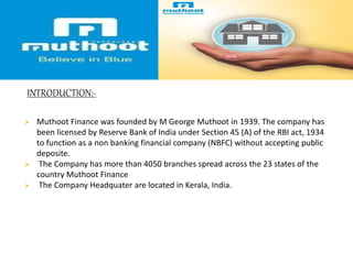 INTRODUCTION:-
 Muthoot Finance was founded by M George Muthoot in 1939. The company has
been licensed by Reserve Bank of India under Section 45 (A) of the RBI act, 1934
to function as a non banking financial company (NBFC) without accepting public
deposite.
 The Company has more than 4050 branches spread across the 23 states of the
country Muthoot Finance
 The Company Headquater are located in Kerala, India.
 