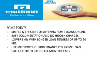 SOME POINTS
 SIMPLE & EFFICIENT OF APPLYING HOME LOANS ONLINE.
 EASY DOCUMENTATION AND NO HIDDEN CHARGES.
 LOWER EMIs WITH LONGER LOAN TENURES OF UP TO 20
YRS.
 USE MUTHOOT HOUSING FINANCE LTD. HOME LOAN
CALCULATOR TO CALCULATE MONTHLY EMIs.
 