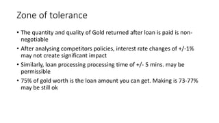 Zone of tolerance
• The quantity and quality of Gold returned after loan is paid is non-
negotiable
• After analysing competitors policies, interest rate changes of +/-1%
may not create significant impact
• Similarly, loan processing processing time of +/- 5 mins. may be
permissible
• 75% of gold worth is the loan amount you can get. Making is 73-77%
may be still ok
 