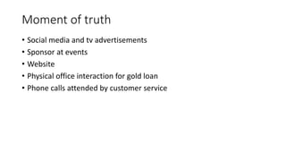 Moment of truth
• Social media and tv advertisements
• Sponsor at events
• Website
• Physical office interaction for gold loan
• Phone calls attended by customer service
 